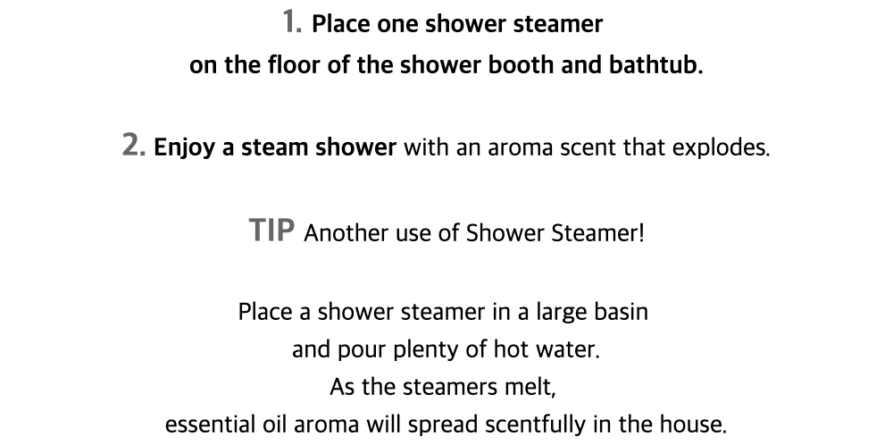 1. Place one shower steameron the floor of the shower booth and bathtub.2. Enjoy a steam shower with an aroma scent that explodes.
TIP Another use of Shower Steamer!Place a shower steamer in a large basinand pour plenty of hot water.As the steamers melt,essential oil aroma will spread scentfully in the house.
